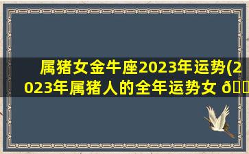 属猪女金牛座2023年运势(2023年属猪人的全年运势女 🐳 性1983)